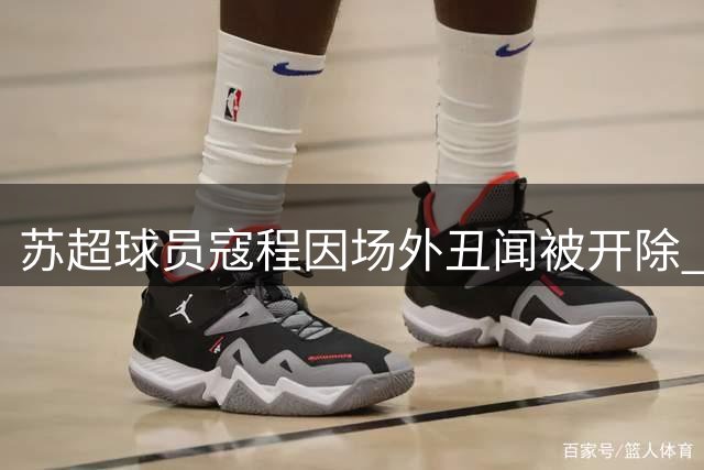 苏超球员寇程因场外丑闻被开除 多支球队紧急开会整顿